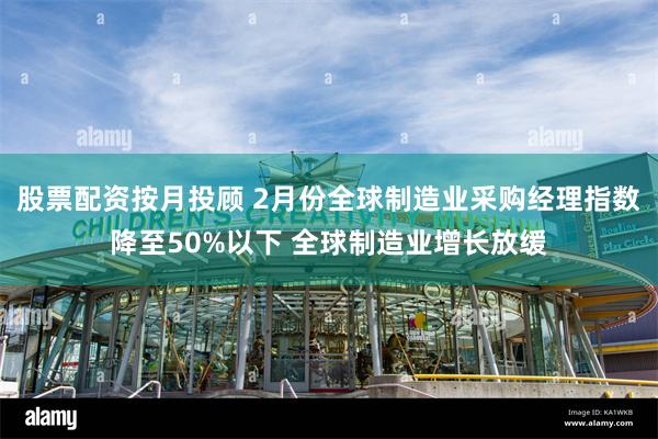 股票配资按月投顾 2月份全球制造业采购经理指数降至50%以下 全球制造业增长放缓