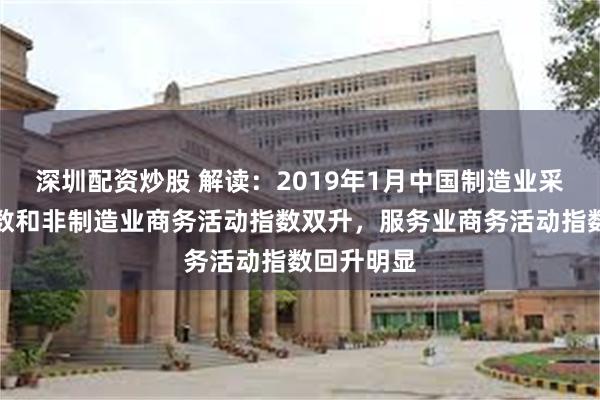 深圳配资炒股 解读：2019年1月中国制造业采购经理指数和非制造业商务活动指数双升，服务业商务活动指数回升明显