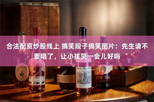 合法配资炒股线上 搞笑段子搞笑图片：先生请不要唱了，让小孩哭一会儿好吗