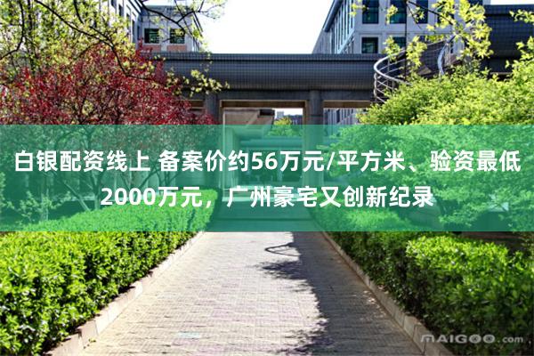 白银配资线上 备案价约56万元/平方米、验资最低2000万元，广州豪宅又创新纪录