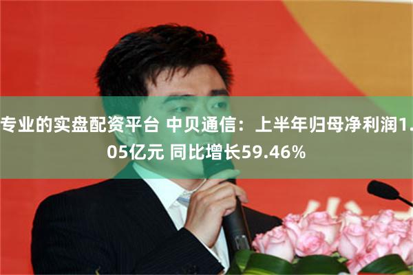 专业的实盘配资平台 中贝通信：上半年归母净利润1.05亿元 同比增长59.46%