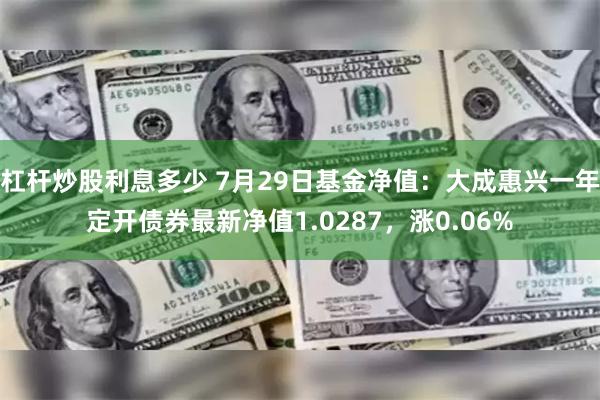 杠杆炒股利息多少 7月29日基金净值：大成惠兴一年定开债券最新净值1.0287，涨0.06%