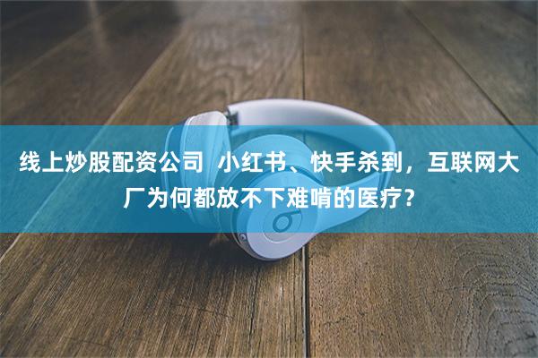 线上炒股配资公司  小红书、快手杀到，互联网大厂为何都放不下难啃的医疗？