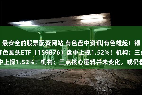 最安全的股票配资网站 有色盘中资讯|有色雄起！锡业股份领涨超5%，有色龙头ETF（159876）盘中上探1.52%！机构：三点核心逻辑并未变化，或仍看涨
