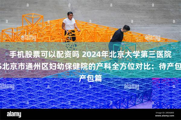 手机股票可以配资吗 2024年北京大学第三医院VS北京市通州区妇幼保健院的产科全方位对比：待产包篇