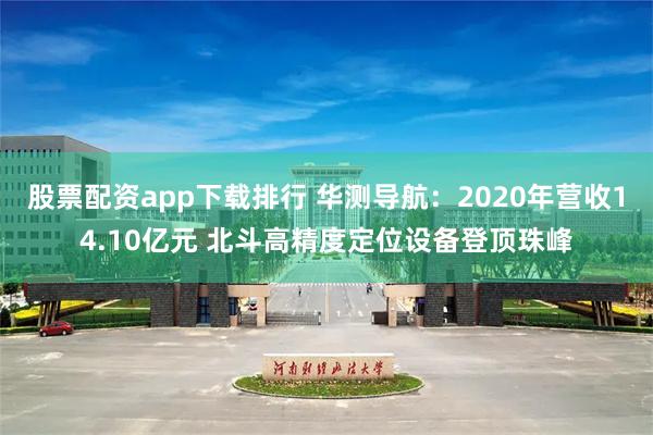 股票配资app下载排行 华测导航：2020年营收14.10亿元 北斗高精度定位设备登顶珠峰