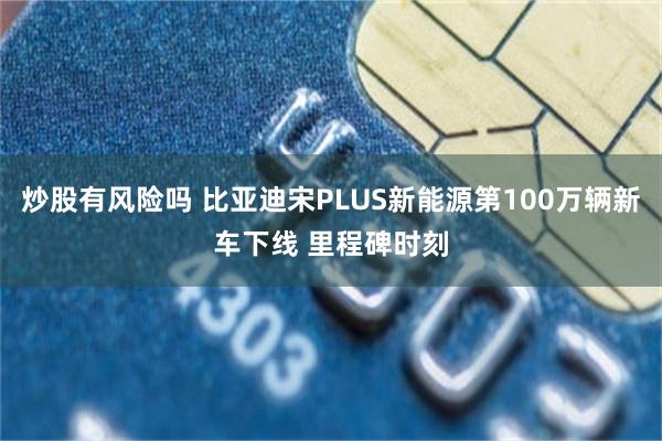 炒股有风险吗 比亚迪宋PLUS新能源第100万辆新车下线 里程碑时刻