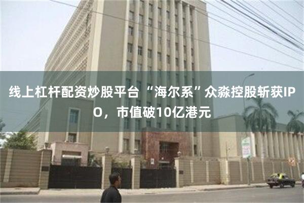 线上杠杆配资炒股平台 “海尔系”众淼控股斩获IPO，市值破10亿港元