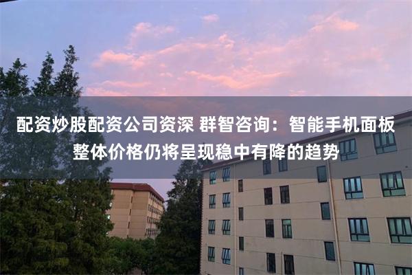 配资炒股配资公司资深 群智咨询：智能手机面板整体价格仍将呈现稳中有降的趋势