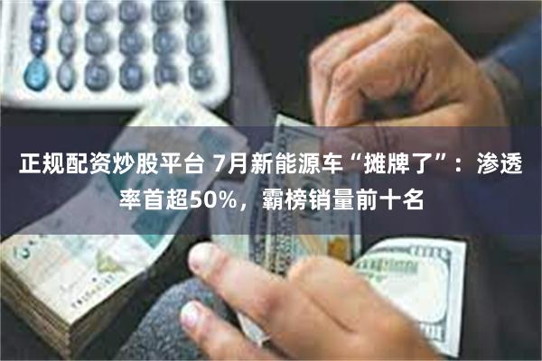 正规配资炒股平台 7月新能源车“摊牌了”：渗透率首超50%，霸榜销量前十名