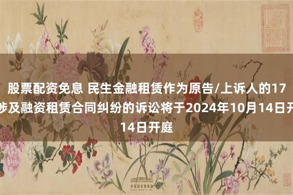 股票配资免息 民生金融租赁作为原告/上诉人的17起涉及融资租赁合同纠纷的诉讼将于2024年10月14日开庭