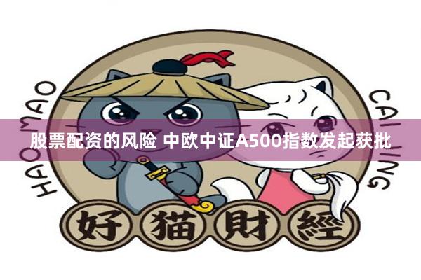 股票配资的风险 中欧中证A500指数发起获批