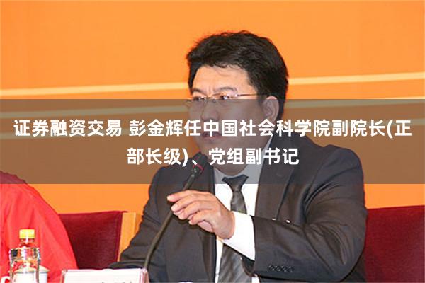 证券融资交易 彭金辉任中国社会科学院副院长(正部长级)、党组副书记