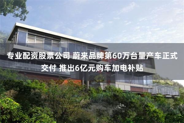 专业配资股票公司 蔚来品牌第60万台量产车正式交付 推出6亿元购车加电补贴