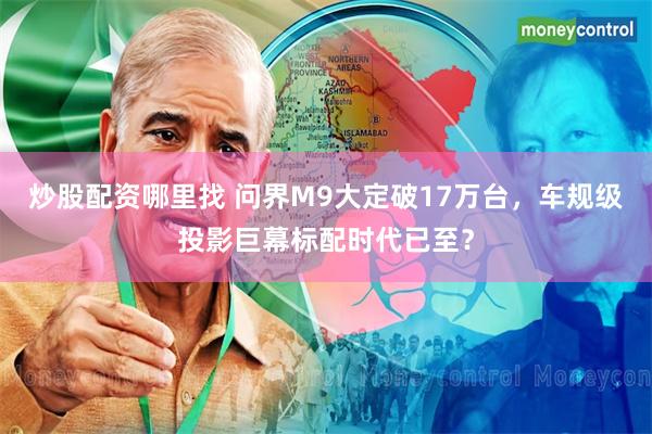 炒股配资哪里找 问界M9大定破17万台，车规级投影巨幕标配时代已至？