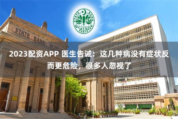 2023配资APP 医生告诫：这几种病没有症状反而更危险，很多人忽视了