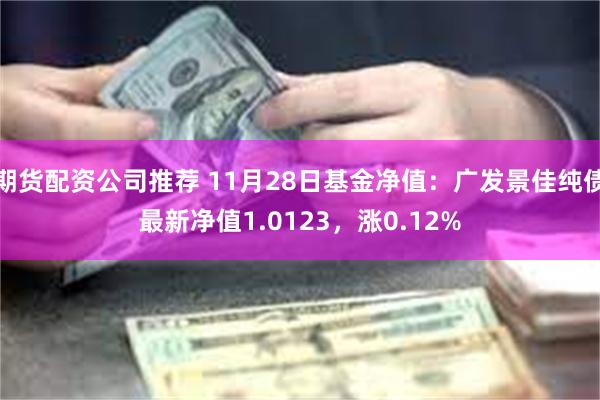 期货配资公司推荐 11月28日基金净值：广发景佳纯债最新净值1.0123，涨0.12%