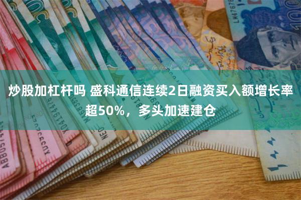 炒股加杠杆吗 盛科通信连续2日融资买入额增长率超50%，多头加速建仓