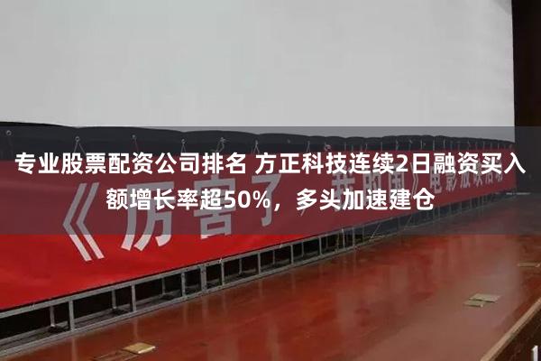 专业股票配资公司排名 方正科技连续2日融资买入额增长率超50%，多头加速建仓