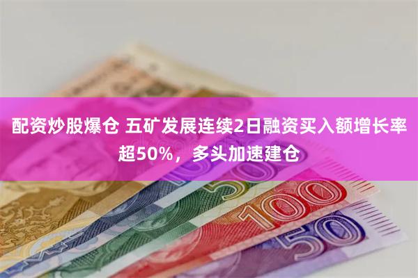 配资炒股爆仓 五矿发展连续2日融资买入额增长率超50%，多头加速建仓