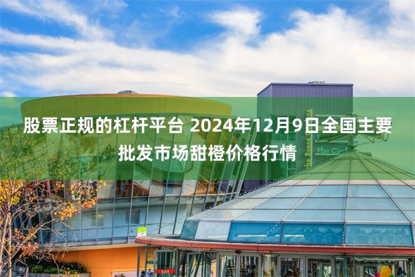 股票正规的杠杆平台 2024年12月9日全国主要批发市场甜橙价格行情