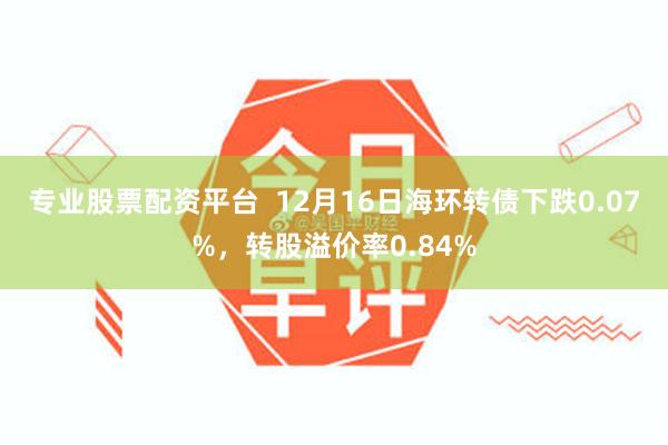 专业股票配资平台  12月16日海环转债下跌0.07%，转股溢价率0.84%