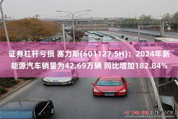 证券杠杆亏损 赛力斯(601127.SH)：2024年新能源汽车销量为42.69万辆 同比增加182.84%