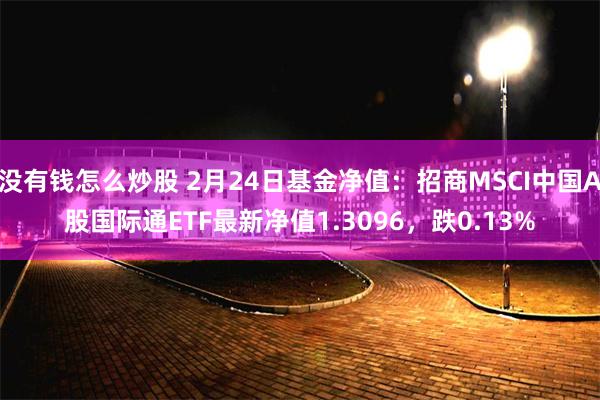 没有钱怎么炒股 2月24日基金净值：招商MSCI中国A股国际通ETF最新净值1.3096，跌0.13%