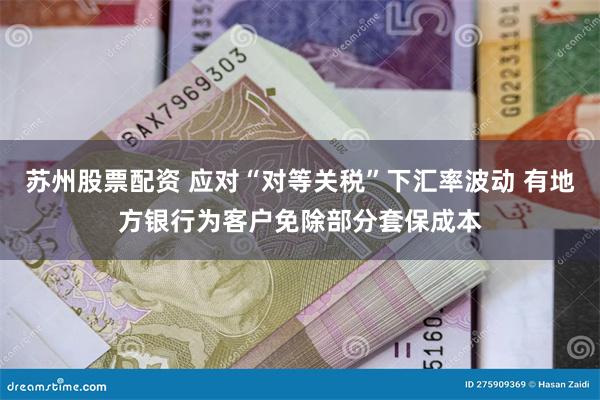 苏州股票配资 应对“对等关税”下汇率波动 有地方银行为客户免除部分套保成本